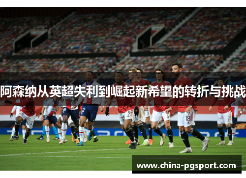 阿森纳从英超失利到崛起新希望的转折与挑战