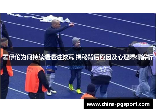 霍伊伦为何持续遭遇进球荒 揭秘背后原因及心理障碍解析