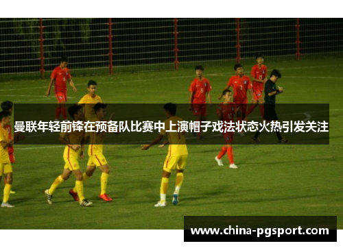 曼联年轻前锋在预备队比赛中上演帽子戏法状态火热引发关注