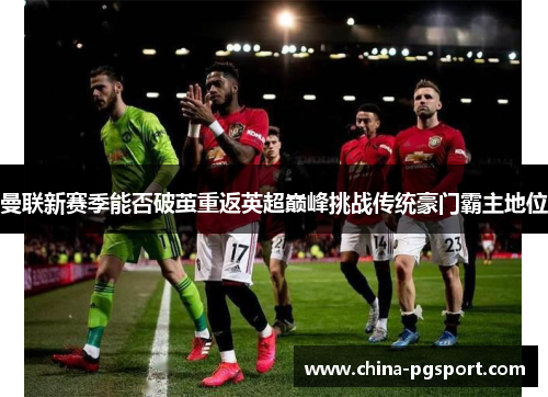 曼联新赛季能否破茧重返英超巅峰挑战传统豪门霸主地位